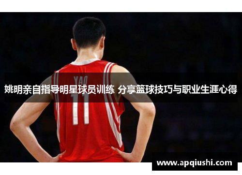 姚明亲自指导明星球员训练 分享篮球技巧与职业生涯心得
