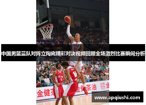 中国男篮蓝队对阵立陶宛精彩对决视频回顾全场激烈比赛瞬间分析