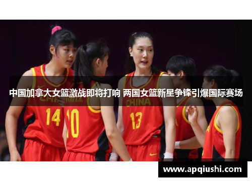 中国加拿大女篮激战即将打响 两国女篮新星争锋引爆国际赛场