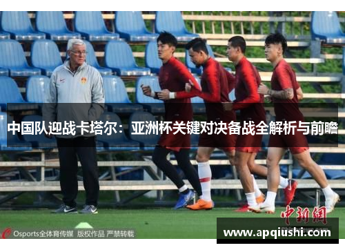 中国队迎战卡塔尔：亚洲杯关键对决备战全解析与前瞻